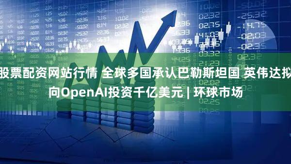股票配资网站行情 全球多国承认巴勒斯坦国 英伟达拟向OpenAI投资千亿美元 | 环球市场