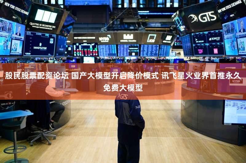 股民股票配资论坛 国产大模型开启降价模式 讯飞星火业界首推永久免费大模型