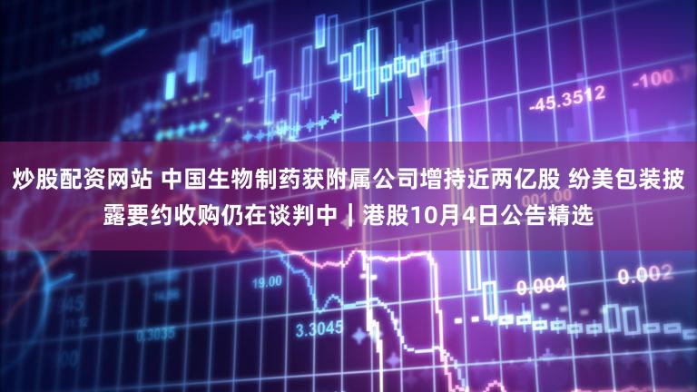 炒股配资网站 中国生物制药获附属公司增持近两亿股 纷美包装披露要约收购仍在谈判中｜港股10月4日公告精选