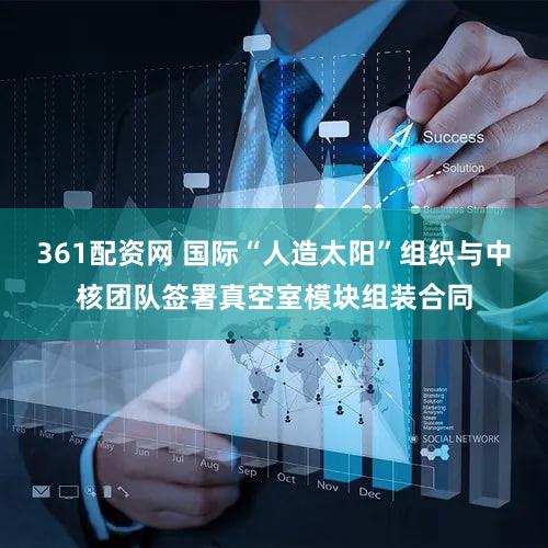 361配资网 国际“人造太阳”组织与中核团队签署真空室模块组装合同