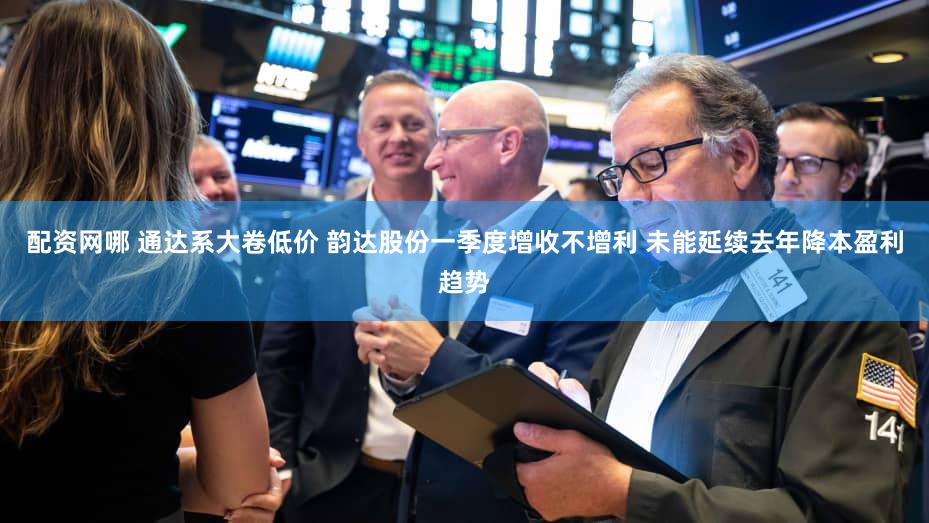 配资网哪 通达系大卷低价 韵达股份一季度增收不增利 未能延续去年降本盈利趋势