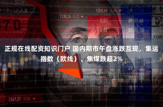 正规在线配资知识门户 国内期市午盘涨跌互现,集运指数(欧线)、焦煤跌超2%