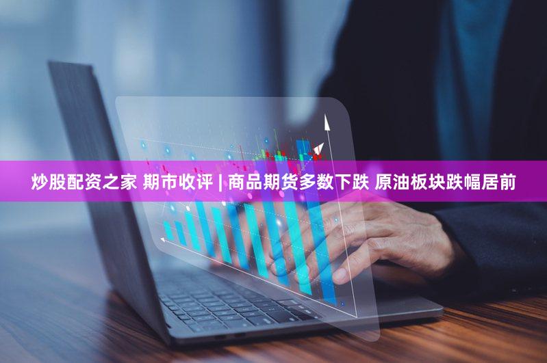 炒股配资之家 期市收评 | 商品期货多数下跌 原油板块跌幅居前