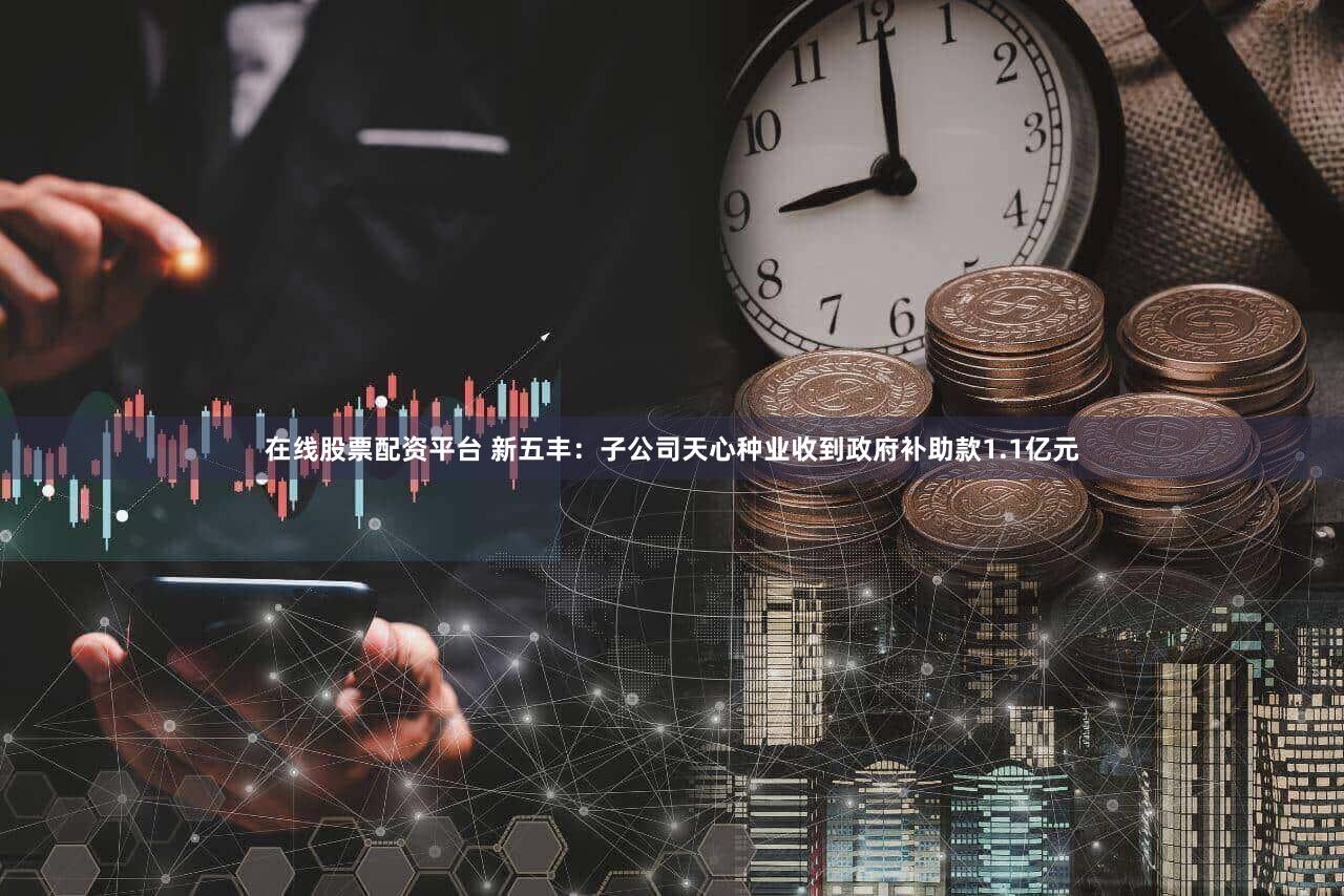 在线股票配资平台 新五丰：子公司天心种业收到政府补助款1.1亿元