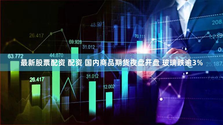 最新股票配资 配资 国内商品期货夜盘开盘 玻璃跌逾3%