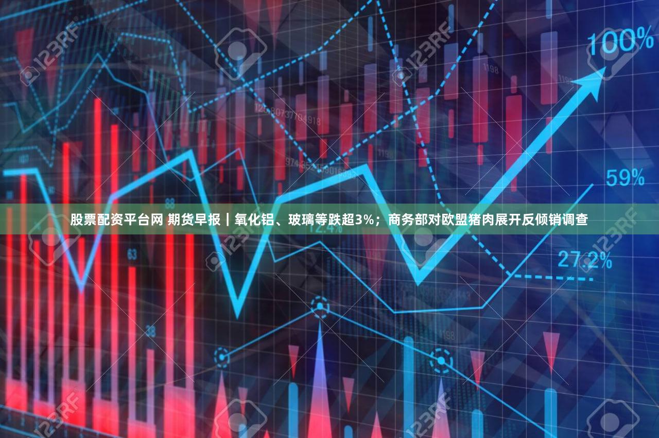 股票配资平台网 期货早报|氧化铝、玻璃等跌超3%;商务部对欧盟猪肉展开反倾销调查