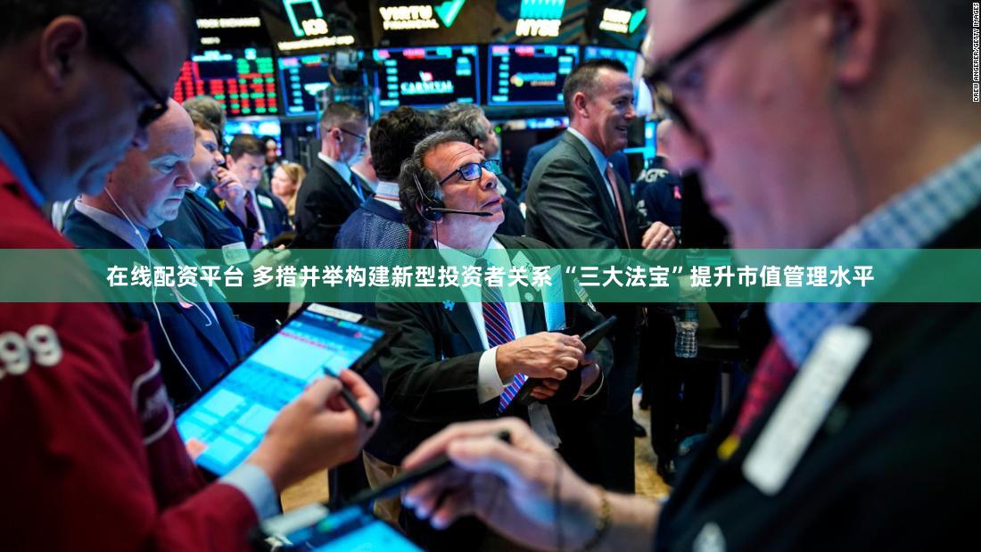在线配资平台 多措并举构建新型投资者关系 “三大法宝”提升市值管理水平