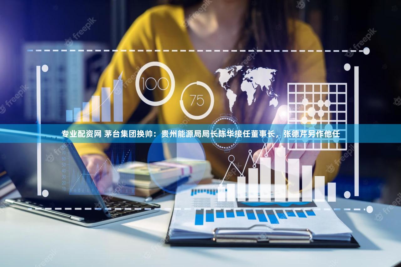专业配资网 茅台集团换帅：贵州能源局局长陈华接任董事长，张德芹另作他任