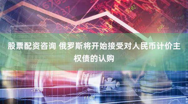 股票配资咨询 俄罗斯将开始接受对人民币计价主权债的认购
