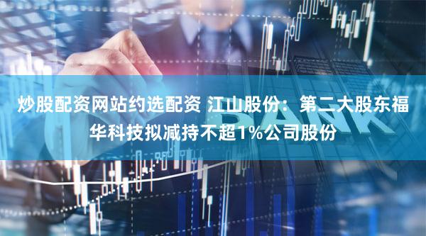 炒股配资网站约选配资 江山股份：第二大股东福华科技拟减持不超1%公司股份