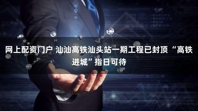 网上配资门户 汕汕高铁汕头站一期工程已封顶 “高铁进城”指日可待