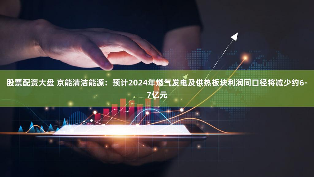 股票配资大盘 京能清洁能源：预计2024年燃气发电及供热板块利润同口径将减少约6-7亿元