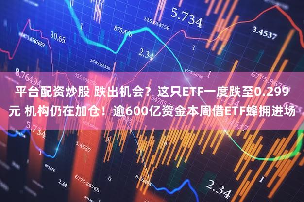 平台配资炒股 跌出机会？这只ETF一度跌至0.299元 机构仍在加仓！逾600亿资金本周借ETF蜂拥进场