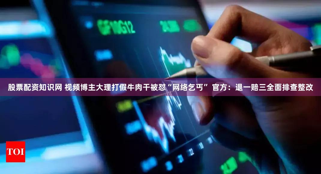 股票配资知识网 视频博主大理打假牛肉干被怼“网络乞丐” 官方：退一赔三全面排查整改