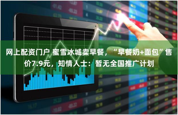 网上配资门户 蜜雪冰城卖早餐，“早餐奶+面包”售价7.9元，知情人士：暂无全国推广计划