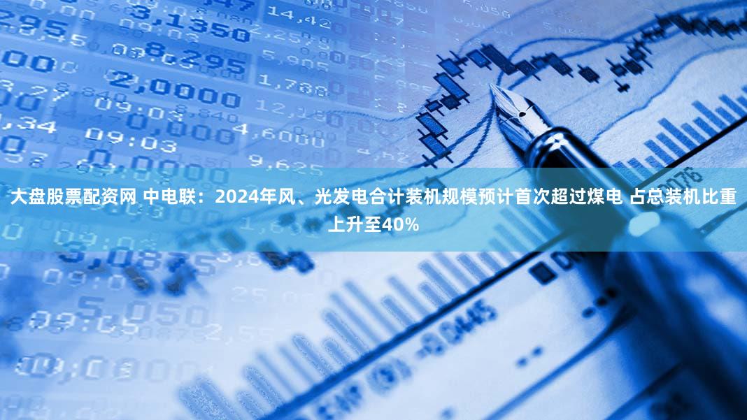 大盘股票配资网 中电联：2024年风、光发电合计装机规模预计首次超过煤电 占总装机比重上升至40%