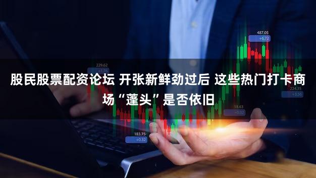 股民股票配资论坛 开张新鲜劲过后 这些热门打卡商场“蓬头”是否依旧