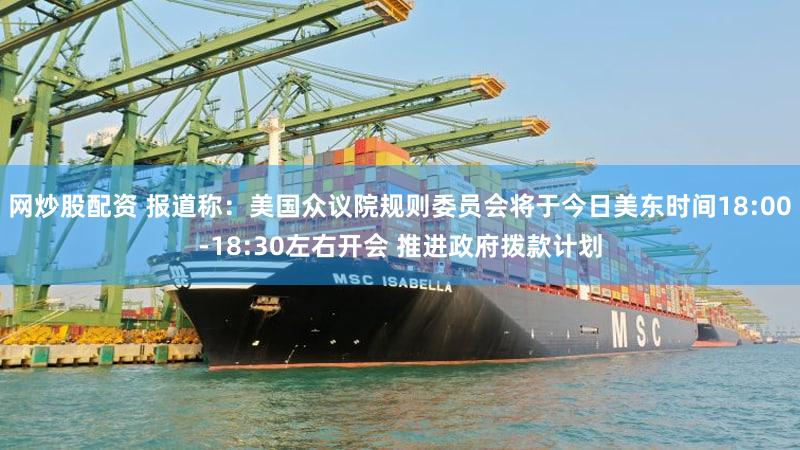 网炒股配资 报道称：美国众议院规则委员会将于今日美东时间18:00-18:30左右开会 推进政府拨款计划