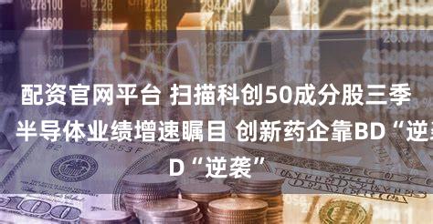 配资官网平台 扫描科创50成分股三季报：半导体业绩增速瞩目 创新药企靠BD“逆袭”