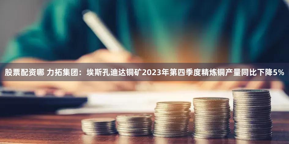 股票配资哪 力拓集团：埃斯孔迪达铜矿2023年第四季度精炼铜产量同比下降5%