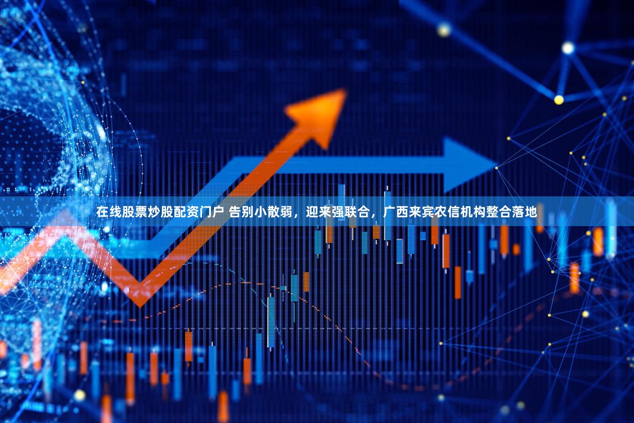 在线股票炒股配资门户 告别小散弱,迎来强联合,广西来宾农信机构整合落地