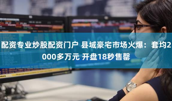 配资专业炒股配资门户 县域豪宅市场火爆：套均2000多万元 开盘18秒售罄