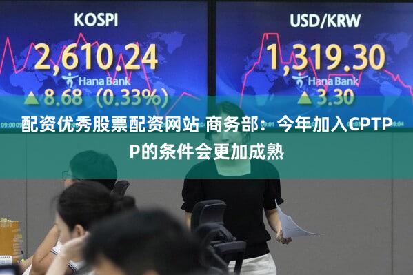 配资优秀股票配资网站 商务部：今年加入CPTPP的条件会更加成熟