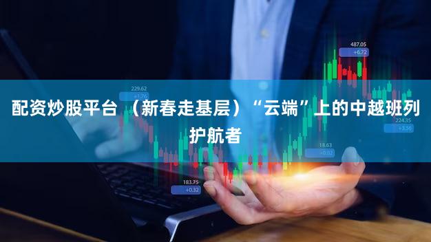 配资炒股平台 (新春走基层)“云端”上的中越班列护航者