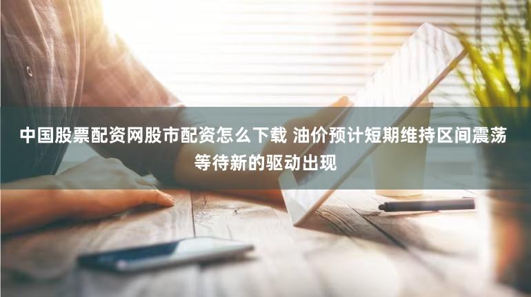 中国股票配资网股市配资怎么下载 油价预计短期维持区间震荡 等待新的驱动出现