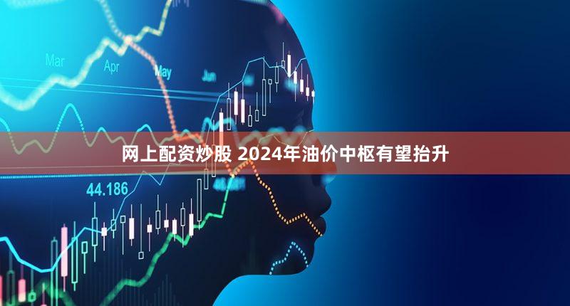 网上配资炒股 2024年油价中枢有望抬升