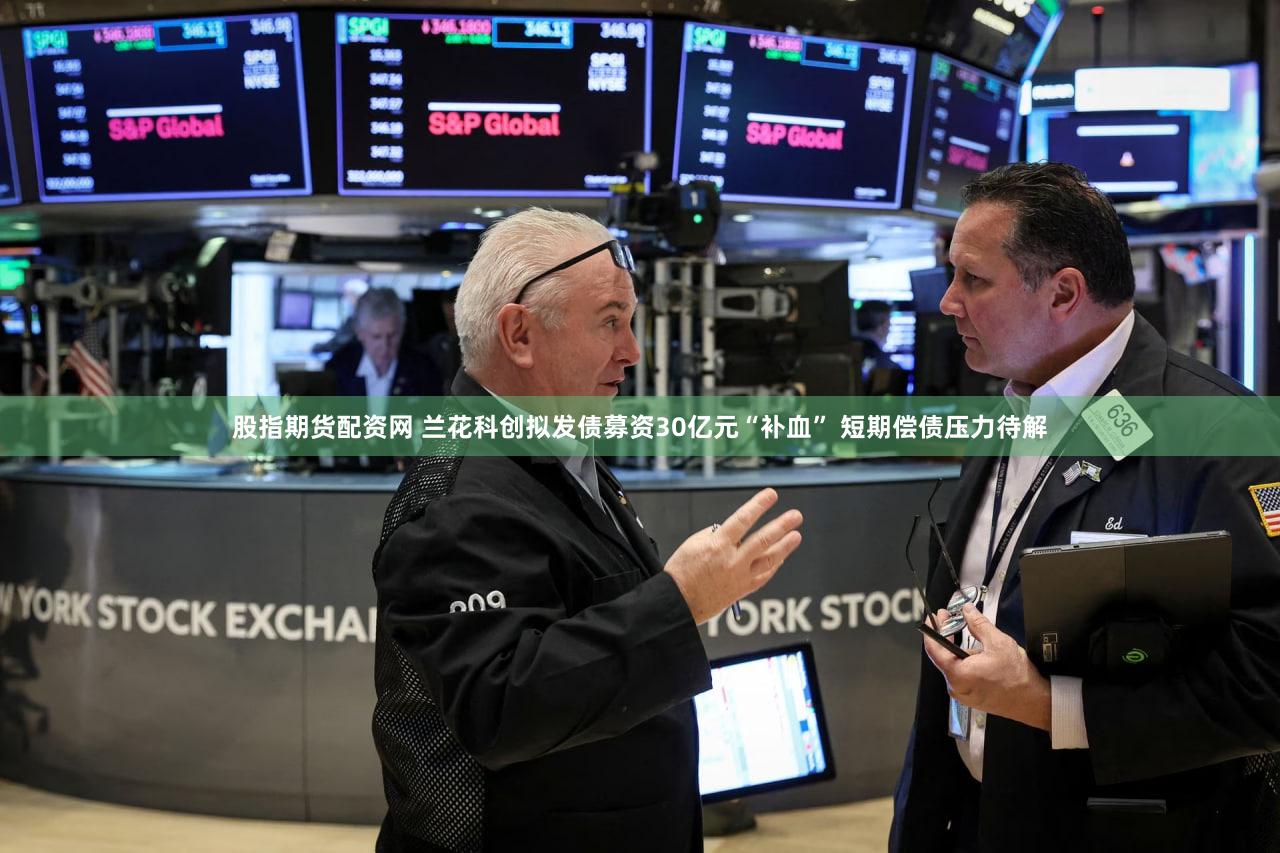 股指期货配资网 兰花科创拟发债募资30亿元“补血” 短期偿债压力待解