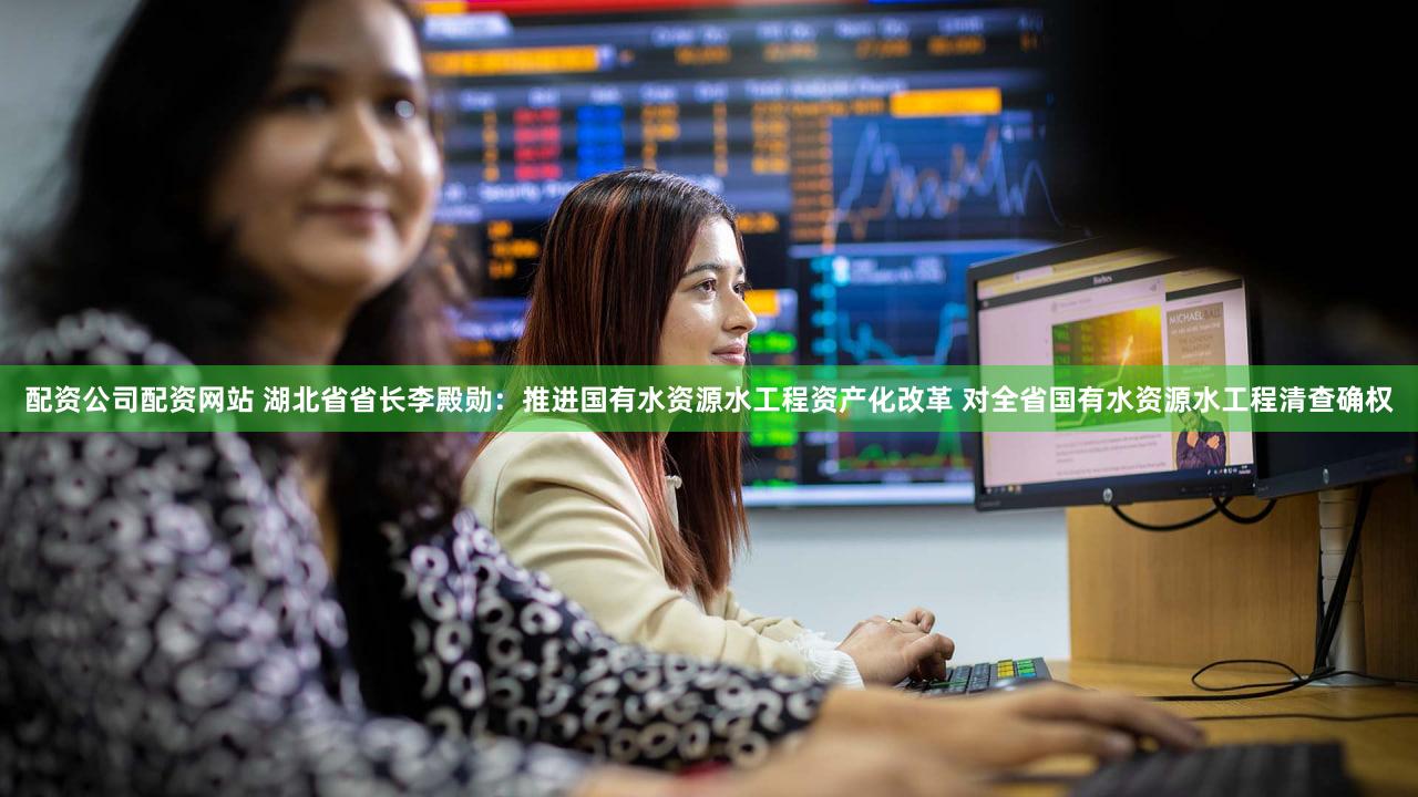 配资公司配资网站 湖北省省长李殿勋：推进国有水资源水工程资产化改革 对全省国有水资源水工程清查确权