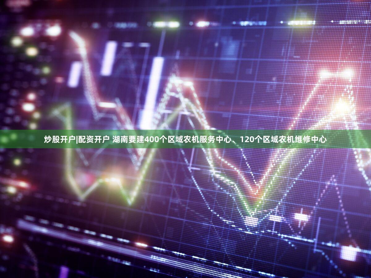 炒股开户|配资开户 湖南要建400个区域农机服务中心、120个区域农机维修中心