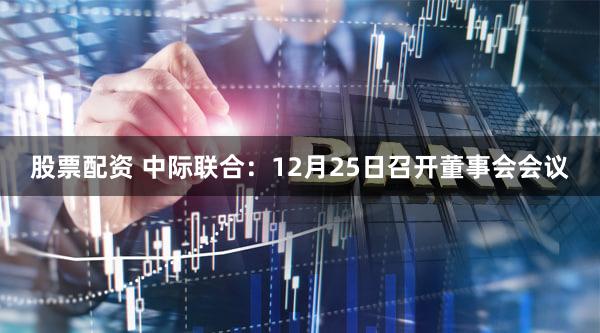 股票配资 中际联合：12月25日召开董事会会议