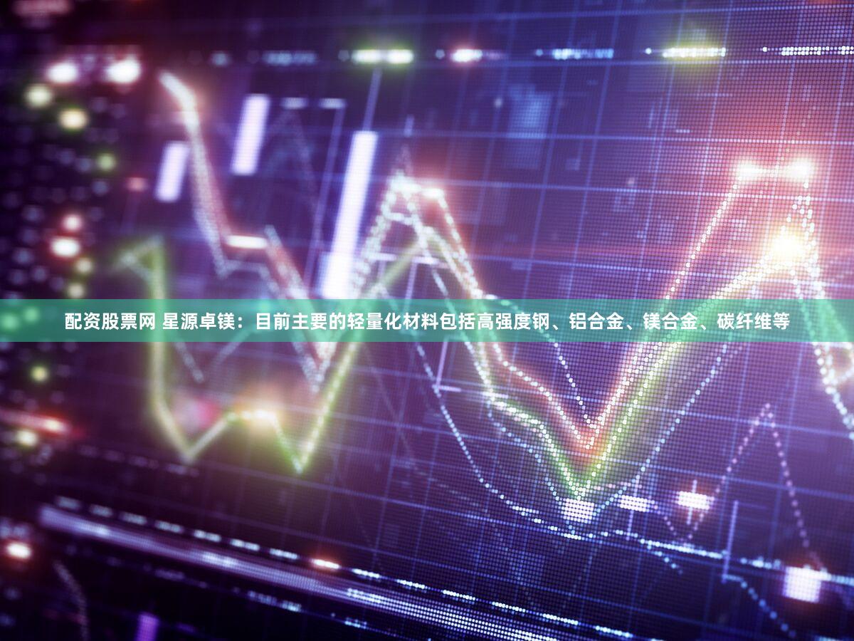 配资股票网 星源卓镁:目前主要的轻量化材料包括高强度钢、铝合金、镁合金、碳纤维等