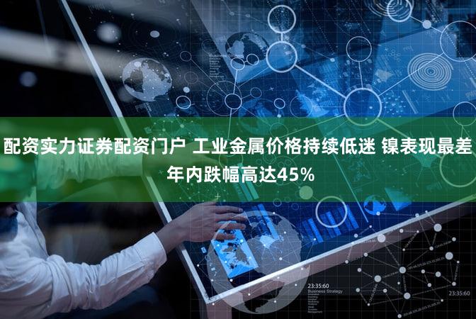 配资实力证券配资门户 工业金属价格持续低迷 镍表现最差 年内跌幅高达45%