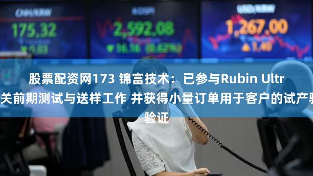 股票配资网173 锦富技术:已参与Rubin Ultra相关前期测试与送样工作 并获得小量订单用于客户的试产验证