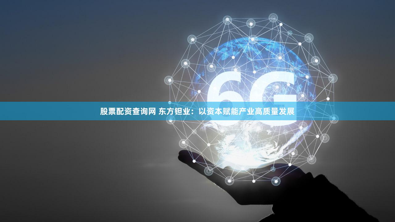 股票配资查询网 东方钽业:以资本赋能产业高质量发展