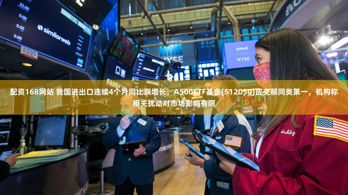 配资168网站 我国进出口连续4个月同比双增长，A500ETF基金(512050)成交额同类第一，机构称相关扰动对市场影响有限