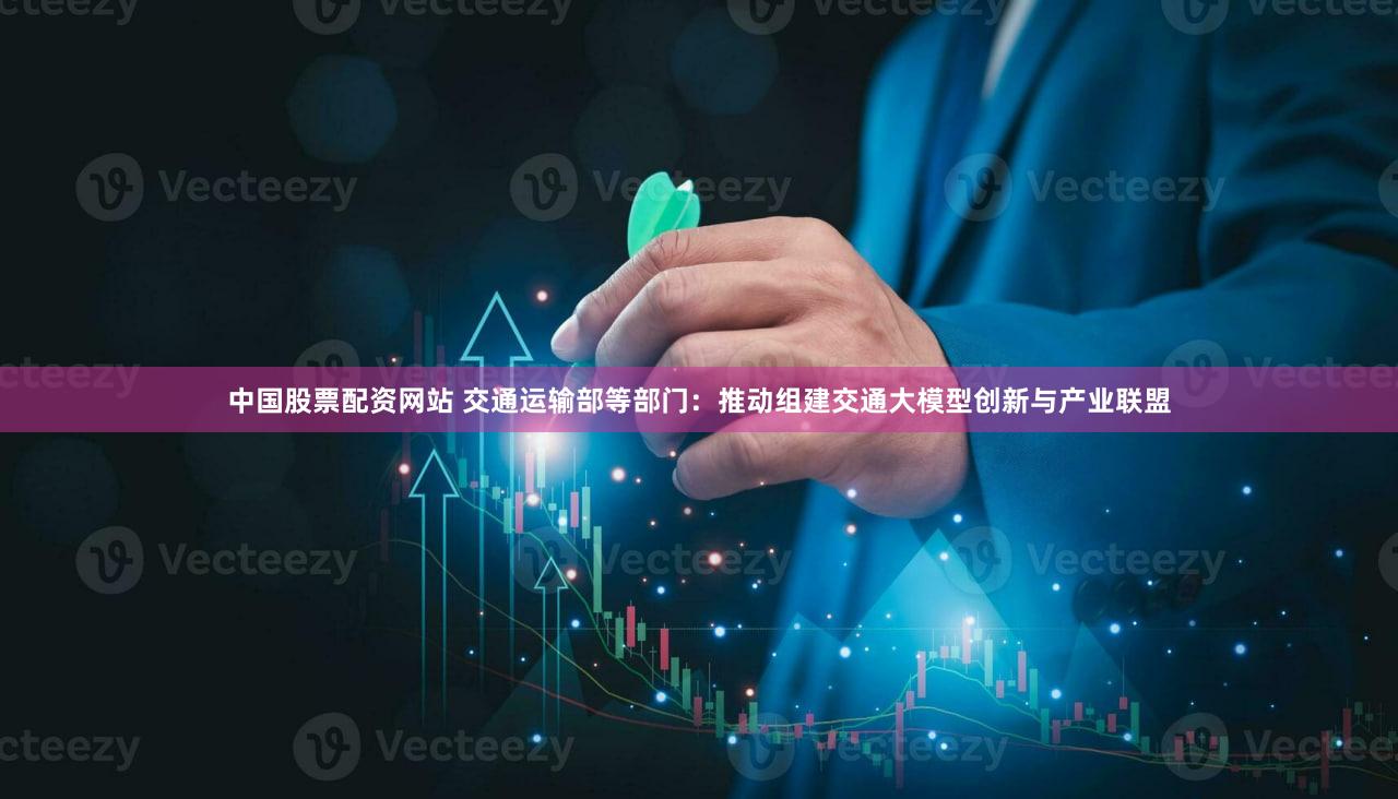 中国股票配资网站 交通运输部等部门：推动组建交通大模型创新与产业联盟