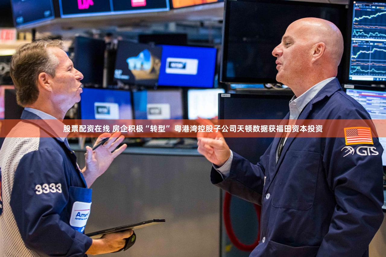 股票配资在线 房企积极“转型” 粤港湾控股子公司天顿数据获福田资本投资