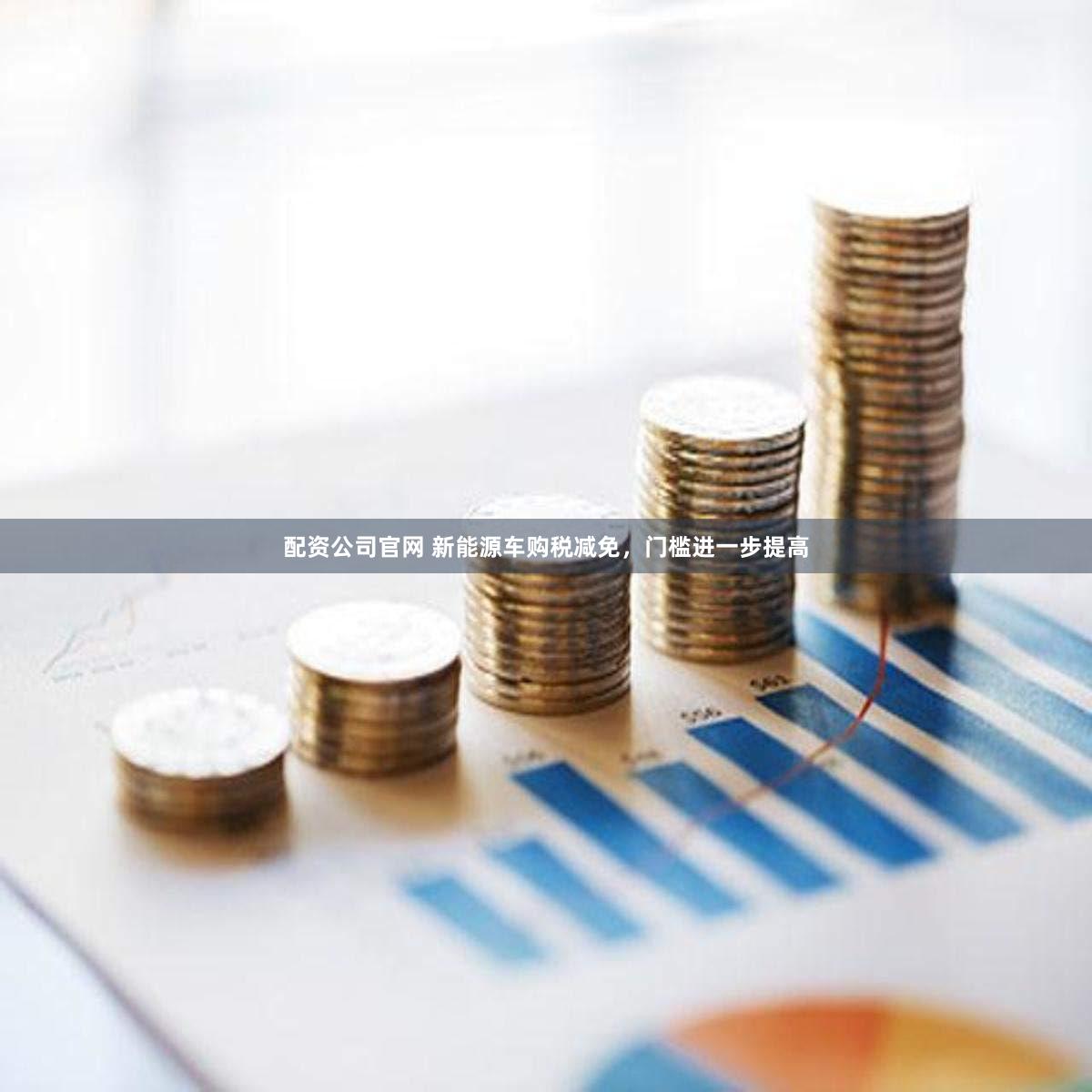 配资公司官网 新能源车购税减免，门槛进一步提高