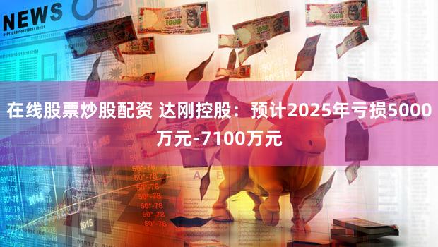 在线股票炒股配资 达刚控股：预计2025年亏损5000万元-7100万元