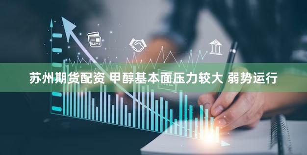 苏州期货配资 甲醇基本面压力较大 弱势运行