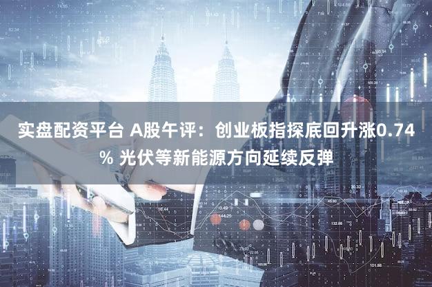 实盘配资平台 A股午评:创业板指探底回升涨0.74% 光伏等新能源方向延续反弹