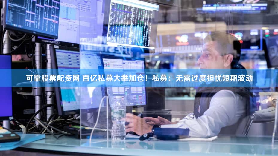 可靠股票配资网 百亿私募大举加仓！私募：无需过度担忧短期波动