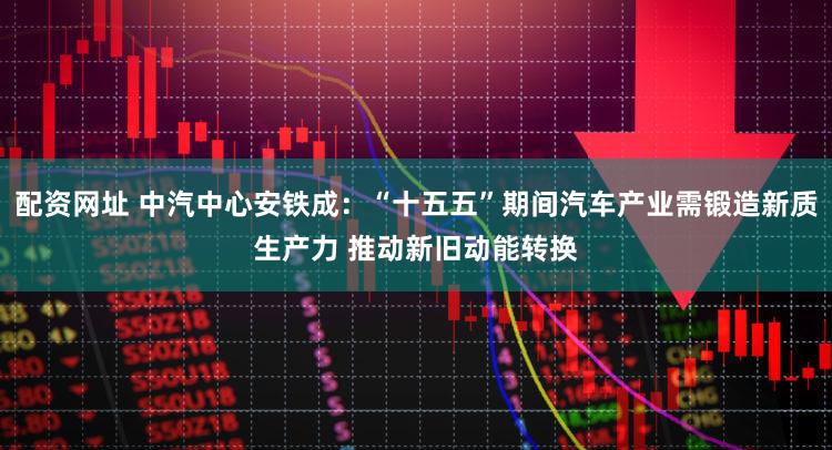 配资网址 中汽中心安铁成:“十五五”期间汽车产业需锻造新质生产力 推动新旧动能转换