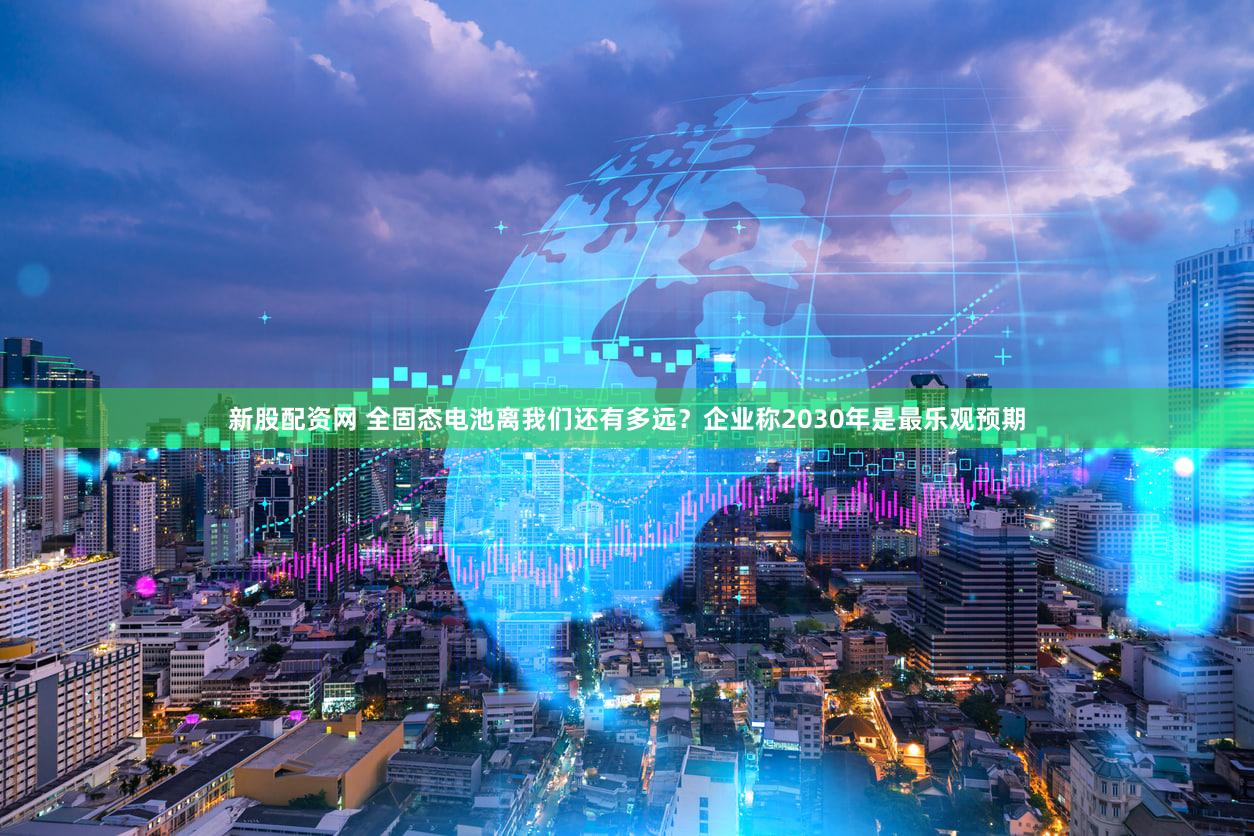 新股配资网 全固态电池离我们还有多远？企业称2030年是最乐观预期