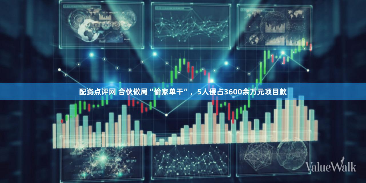 配资点评网 合伙做局“偷家单干”，5人侵占3600余万元项目款