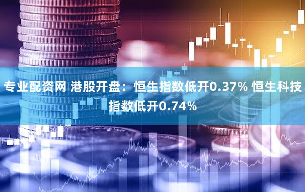 专业配资网 港股开盘：恒生指数低开0.37% 恒生科技指数低开0.74%